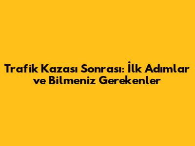 Trafik Kazası Sonrası: İlk Adımlar ve Bilmeniz Gerekenler