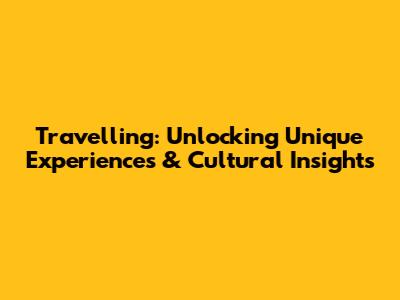 Travelling: Unlocking Unique Experiences & Cultural Insights