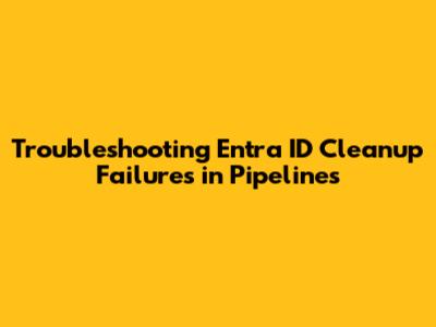 Troubleshooting Entra ID Cleanup Failures in Pipelines
