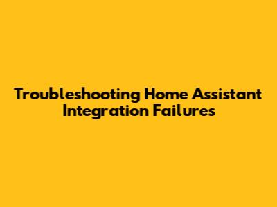Troubleshooting Home Assistant Integration Failures