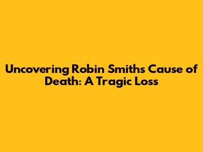 Uncovering Robin Smith's Cause of Death: A Tragic Loss