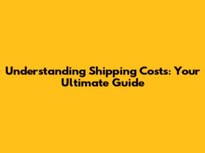 Understanding Shipping Costs: Your Ultimate Guide