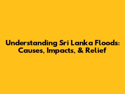 Understanding Sri Lanka Floods: Causes, Impacts, & Relief
