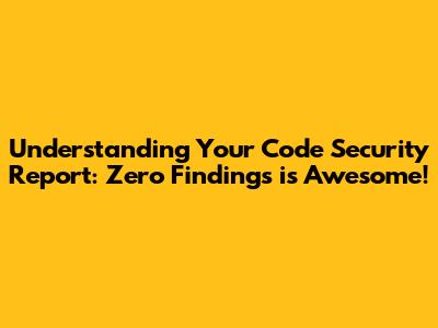 Understanding Your Code Security Report: Zero Findings is Awesome!