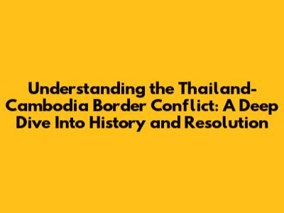 Understanding the Thailand-Cambodia Border Conflict: A Deep Dive Into History and Resolution