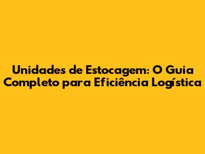 Unidades de Estocagem: O Guia Completo para Eficiência Logística