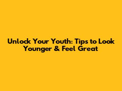 Unlock Your Youth: Tips to Look Younger & Feel Great