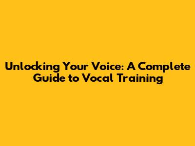 Unlocking Your Voice: A Complete Guide to Vocal Training