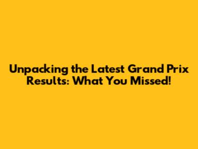 Unpacking the Latest Grand Prix Results: What You Missed!