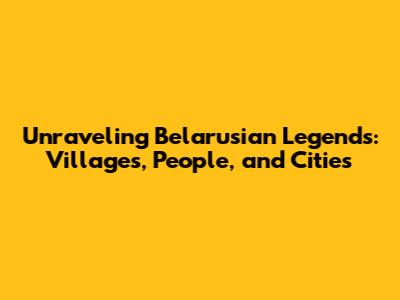 Unraveling Belarusian Legends: Villages, People, and Cities