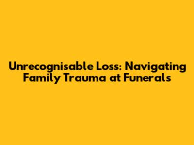 Unrecognisable Loss: Navigating Family Trauma at Funerals