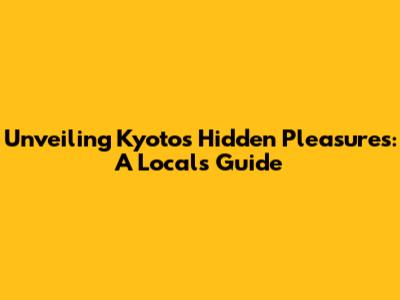 Unveiling Kyoto's Hidden Pleasures: A Local's Guide