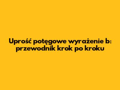 Uprość potęgowe wyrażenie b: przewodnik krok po kroku