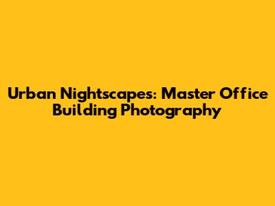 Urban Nightscapes: Master Office Building Photography