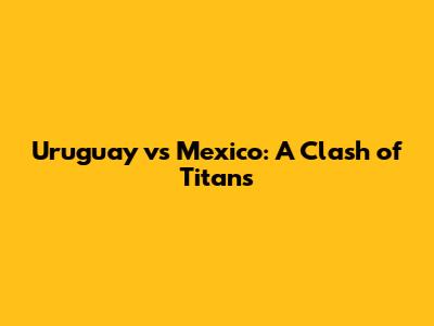 Uruguay vs Mexico: A Clash of Titans