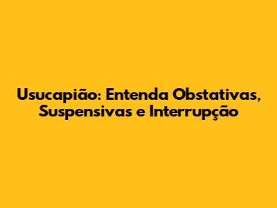 Usucapião: Entenda Obstativas, Suspensivas e Interrupção