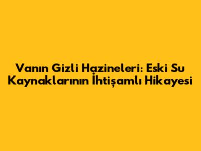 Van'ın Gizli Hazineleri: Eski Su Kaynaklarının İhtişamlı Hikayesi