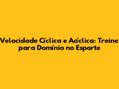 Velocidade Cíclica e Acíclica: Treine para Domínio no Esporte