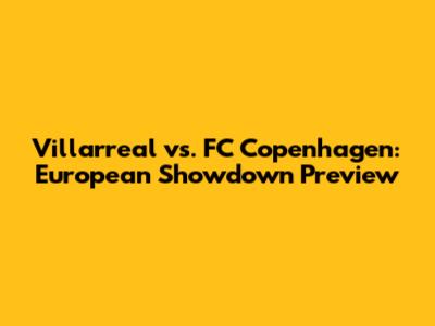 Villarreal vs. FC Copenhagen: European Showdown Preview
