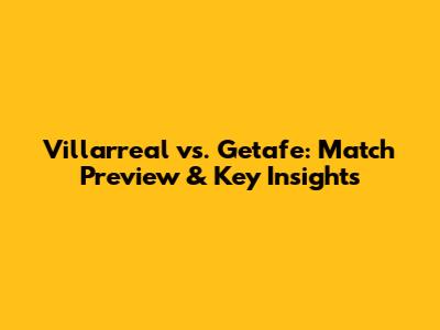 Villarreal vs. Getafe: Match Preview & Key Insights