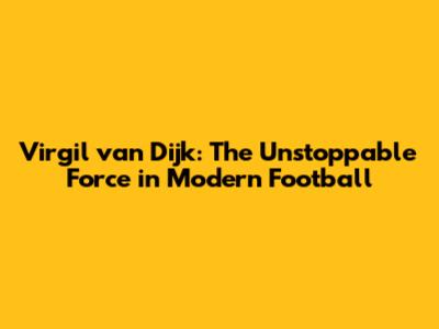 Virgil van Dijk: The Unstoppable Force in Modern Football