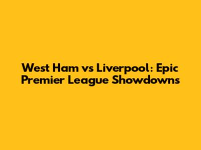 West Ham vs Liverpool: Epic Premier League Showdowns