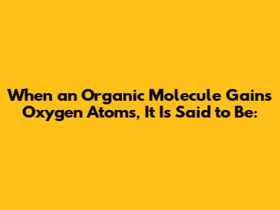 When an Organic Molecule Gains Oxygen Atoms, It Is Said to Be: