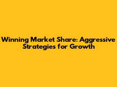Winning Market Share: Aggressive Strategies for Growth