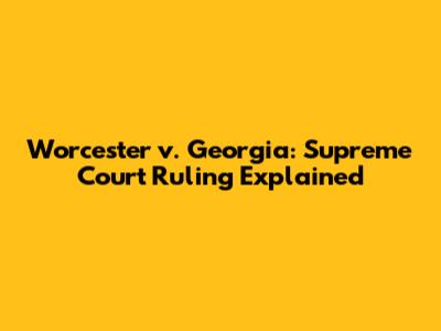 Worcester v. Georgia: Supreme Court Ruling Explained