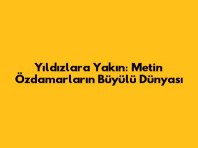 Yıldızlara Yakın: Metin Özdamarlar'ın Büyülü Dünyası