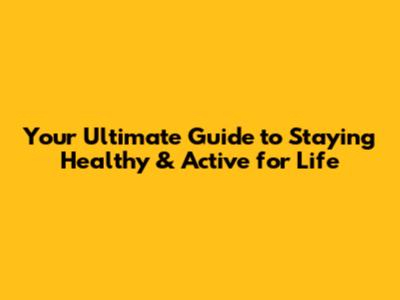 Your Ultimate Guide to Staying Healthy & Active for Life